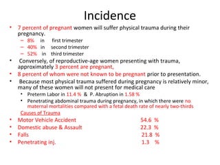 Incidence
• 7 percent of pregnant women will suffer physical trauma during their
pregnancy.
– 8% in first trimester
– 40% in second trimester
– 52% in third trimester
• Conversely, of reproductive-age women presenting with trauma,
approximately 3 percent are pregnant,
• 8 percent of whom were not known to be pregnant prior to presentation.
• Because most physical trauma suffered during pregnancy is relatively minor,
many of these women will not present for medical care
• Preterm Labor in 11.4 % & P. Abruption in 1.58 %
• Penetrating abdominal trauma during pregnancy, in which there were no
maternal mortalities compared with a fetal death rate of nearly two-thirds
Causes of Trauma
• Motor Vehicle Accident 54.6 %
• Domestic abuse & Assault 22.3 %
• Falls 21.8 %
• Penetrating inj. 1.3 %
 