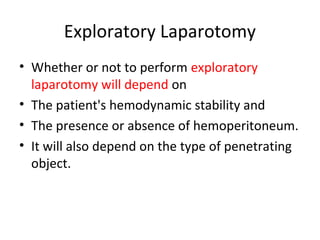 Exploratory Laparotomy
• Whether or not to perform exploratory
laparotomy will depend on
• The patient's hemodynamic stability and
• The presence or absence of hemoperitoneum.
• It will also depend on the type of penetrating
object.
 