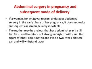 Abdominal surgery in pregnancy and
subsequent mode of delivery
• If a woman, for whatever reason, undergoes abdominal
surgery in the early phase of her pregnancy, it does not make
subsequent caesarean delivery inevitable.
• The mother may be anxious that her abdominal scar is still
too fresh and therefore not strong enough to withstand the
rigors of labor. This is not so and even a two- week old scar
can and will withstand labor
 