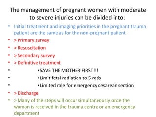 The management of pregnant women with moderate
to severe injuries can be divided into:
• Initial treatment and imaging priorities in the pregnant trauma
patient are the same as for the non-pregnant patient
• > Primary survey
• > Resuscitation
• > Secondary survey
• > Definitive treatment
• •SAVE THE MOTHER FIRST!!!
• •Limit fetal radiation to 5 rads
• •Limited role for emergency cesarean section
• > Discharge
• > Many of the steps will occur simultaneously once the
woman is received in the trauma centre or an emergency
department
 