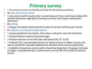 Primary survey
• > The primary survey is to identify and treat life threatening conditions
• Airway and cervical spine
• > Any woman with trauma who is unconscious or has a neck injury above the
clavicle should be regarded as having a cervical neck injury until proven
otherwise
• Breathing
• > Oxygen should be administered at rates of at least 10 litres per minute
• Circulation and haemorrhage control
• > Assess peripheral circulation, skin colour and pulse rate and character
• > Control obvious external haemorrhage
• > Position woman on her left side with lateral tilt 15˚ to 30˚
• > If lateral tilt is not possible because of spinal injuries or other trauma, the
uterus should be manually displaced to alleviate aorto caval compression
• > Establish intravenous access with at least two large bore 16 gauge cannulae
or larger in peripheral veins. Central veins are not the first choice of venous
access
 