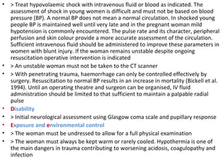 • > Treat hypovolaemic shock with intravenous fluid or blood as indicated. The
assessment of shock in young women is difficult and must not be based on blood
pressure (BP). A normal BP does not mean a normal circulation. In shocked young
people BP is maintained well until very late and in the pregnant woman mild
hypotension is commonly encountered. The pulse rate and its character, peripheral
perfusion and skin colour provide a more accurate assessment of the circulation.
Sufficient intravenous fluid should be administered to improve these parameters in
women with blunt injury. If the woman remains unstable despite ongoing
resuscitation operative intervention is indicated
• > An unstable woman must not be taken to the CT scanner
• > With penetrating trauma, haemorrhage can only be controlled effectively by
surgery. Resuscitation to normal BP results in an increase in mortality (Bickell et al.
1994). Until an operating theatre and surgeon can be organised, IV fluid
administration should be limited to that sufficient to maintain a palpable radial
pulse
• Disability
• > Initial neurological assessment using Glasgow coma scale and pupillary response
• Exposure and environmental control
• > The woman must be undressed to allow for a full physical examination
• > The woman must always be kept warm or rarely cooled. Hypothermia is one of
the main dangers in trauma contributing to worsening acidosis, coagulopathy and
infection
 