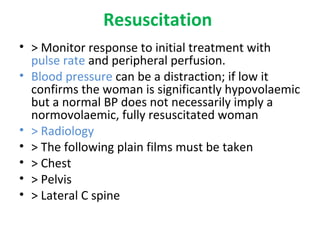 Resuscitation
• > Monitor response to initial treatment with
pulse rate and peripheral perfusion.
• Blood pressure can be a distraction; if low it
confirms the woman is significantly hypovolaemic
but a normal BP does not necessarily imply a
normovolaemic, fully resuscitated woman
• > Radiology
• > The following plain films must be taken
• > Chest
• > Pelvis
• > Lateral C spine
 