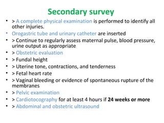 Secondary survey
• > A complete physical examination is performed to identify all
other injuries.
• Orogastric tube and urinary catheter are inserted
• > Continue to regularly assess maternal pulse, blood pressure,
urine output as appropriate
• > Obstetric evaluation
• > Fundal height
• > Uterine tone, contractions, and tenderness
• > Fetal heart rate
• > Vaginal bleeding or evidence of spontaneous rupture of the
membranes
• > Pelvic examination
• > Cardiotocography for at least 4 hours if 24 weeks or more
• > Abdominal and obstetric ultrasound
 