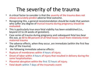 The severity of the trauma
• A critical factor to consider is that the severity of the trauma does not
always accurately predict adverse fetal outcome.
• Recognizing this, a general recommendation should be made that women
who suffer any degree of truncal trauma during pregnancy should be
evaluated.
• This is particularly true once fetal viability has been established (i.e.,
beyond 22 to 24 weeks of gestation).
• Case series of trauma during pregnancy and subsequent fetal loss bear
this out, as 60 to 80 percent of all fetal losses result from relatively minor
maternal trauma
• The adverse effects, when they occur, are immediate (within the first few
days of the trauma).
• the following immediate adverse effects:
• Rupture of membranes within 4 hours of injury.
• Onset of labor within 4 hours of injury that resulted in delivery during the
same hospitalization.
• Placental abruption within the first 72 hours of injury.
• Fetal death within 7 days of the traumatic event
 