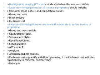 • > Radiographic imaging (CT scan) as indicated when the woman is stable
• > Laboratory investigations for all trauma in pregnancy should include:
• > Complete blood picture and coagulation studies
• > Group and save
• > Biochemistry
• > Kleihauer test
• > Laboratory investigations for women with moderate to severe trauma in
pregnancy:
• > Group and cross-match
• > Coagulation studies
• > Serum electrolytes
• > Renal function test
• > Serum glucose
• > AST and ALT
• > Amylase
• > Arterial blood gas analysis
• > Kleihauer test – quantify with flow cytometry, if the Kleihauer test indicates
significant feto-maternal haemorrhage
• > Urinalysis
 