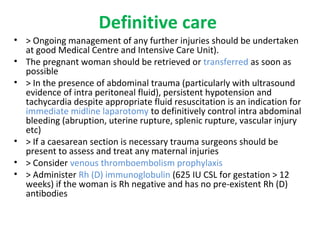 Definitive care
• > Ongoing management of any further injuries should be undertaken
at good Medical Centre and Intensive Care Unit).
• The pregnant woman should be retrieved or transferred as soon as
possible
• > In the presence of abdominal trauma (particularly with ultrasound
evidence of intra peritoneal fluid), persistent hypotension and
tachycardia despite appropriate fluid resuscitation is an indication for
immediate midline laparotomy to definitively control intra abdominal
bleeding (abruption, uterine rupture, splenic rupture, vascular injury
etc)
• > If a caesarean section is necessary trauma surgeons should be
present to assess and treat any maternal injuries
• > Consider venous thromboembolism prophylaxis
• > Administer Rh (D) immunoglobulin (625 IU CSL for gestation > 12
weeks) if the woman is Rh negative and has no pre-existent Rh (D)
antibodies
 