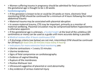 • > Women suffering trauma in pregnancy should be admitted for fetal assessment if
the gestational age is thought to be ≥ 20 weeks
• Cardiotocography
• > If the gestation is known to be or could be 24 weeks or more, electronic fetal
monitoring (EFM) should be continued for a minimum of 4 hours following the initial
abdominal trauma
• > Maternal trauma may be associated with placental abruption
• > In severe maternal trauma, CTG may be important, primarily as a monitor of
maternal wellbeing. Placental circulation may be compromised before hypovolaemia
is otherwise apparent.
• > If the gestational age is unknown, a fundal height at the level of the umbilicus (20
centimetres or more) can be used as a guide until more accurate dating is possible
• > Medical review after 4 hours continuous EFM
• > If discharge criteria (see below) are not met, intermittent EFM should be continued
for 24 hours (at least one 20 minutes trace every 4 hours)
• > Indications for more extensive fetal monitoring are:
• > Uterine contractions > 1 every 15 minutes
• > Uterine tenderness
• > Signs of fetal compromise on cardiotocography
• > Evidence of vaginal bleeding
• > Rupture of the membranes
• > Positive Kleihauer test
• > Ultrasound suggestive of placental or cord abnormality
• > Any evidence of serious maternal injury
 