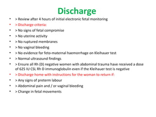 Discharge
• > Review after 4 hours of initial electronic fetal monitoring
• > Discharge criteria:
• > No signs of fetal compromise
• > No uterine activity
• > No ruptured membranes
• > No vaginal bleeding
• > No evidence for feto-maternal haemorrhage on Kleihauer test
• > Normal ultrasound findings
• > Ensure all Rh (D) negative women with abdominal trauma have received a dose
of 625 IU CSL Rh D immunoglobulin even if the Kleihauer test is negative
• > Discharge home with instructions for the woman to return if:
• > Any signs of preterm labour
• > Abdominal pain and / or vaginal bleeding
• > Change in fetal movements
 