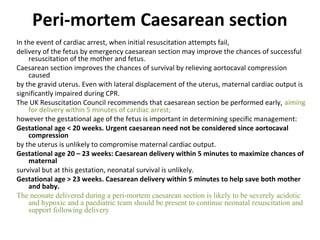 Peri-mortem Caesarean section
In the event of cardiac arrest, when initial resuscitation attempts fail,
delivery of the fetus by emergency caesarean section may improve the chances of successful
resuscitation of the mother and fetus.
Caesarean section improves the chances of survival by relieving aortocaval compression
caused
by the gravid uterus. Even with lateral displacement of the uterus, maternal cardiac output is
significantly impaired during CPR.
The UK Resuscitation Council recommends that caesarean section be performed early, aiming
for delivery within 5 minutes of cardiac arrest;
however the gestational age of the fetus is important in determining specific management:
Gestational age < 20 weeks. Urgent caesarean need not be considered since aortocaval
compression
by the uterus is unlikely to compromise maternal cardiac output.
Gestational age 20 – 23 weeks: Caesarean delivery within 5 minutes to maximize chances of
maternal
survival but at this gestation, neonatal survival is unlikely.
Gestational age > 23 weeks. Caesarean delivery within 5 minutes to help save both mother
and baby.
The neonate delivered during a peri-mortem caesarean section is likely to be severely acidotic
and hypoxic and a paediatric team should be present to continue neonatal resuscitation and
support following delivery
 
