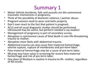 Summary 1
• Motor Vehicle Accidents, falls and assaults are the commonest
traumatic mechanisms in pregnancy.
• Think of the possibility of domestic violence / partner abuse.
• Pregnant women need to wear seat belts properly.
• Don’t over-react to the fact that patient is pregnant.
• ACLS and all usual diagnostic studies should be performed.
Ultrasound may be useful, but perform needed x-ray studies!
• Management of pregnancy is part of secondary survey.
• Abruption is commonest cause of fetal death in non-life-threatening
trauma to mother.
• Abruption most likely with abdominal trauma.
• Abdominal trauma can also cause feto-maternal hemorrhage,
uterine rupture, rupture of membranes and pre-term labor.
• Feto-maternal hemorrhage may be a cause of pre-term labor.
• KB prep may have value in screening for severe feto-maternal
hemorrhage and risk of pre-term labor.
• One dose of RhoGam is routine in trauma to Rh- mother, regardless
of KB results.
 