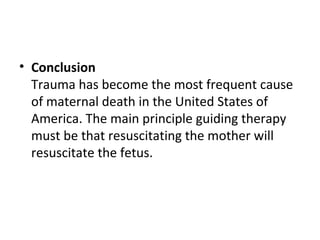 • Conclusion
Trauma has become the most frequent cause
of maternal death in the United States of
America. The main principle guiding therapy
must be that resuscitating the mother will
resuscitate the fetus.
 