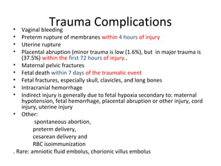 Trauma Complications• Vaginal bleeding
• Preterm rupture of membranes within 4 hours of injury
• Uterine rupture
• Placental abruption (minor trauma is low (1.6%), but in major trauma is
(37.5%) within the first 72 hours of injury..
• Maternal pelvic fractures
• Fetal death within 7 days of the traumatic event
• Fetal fractures, especially skull, clavicles, and long bones
• Intracranial hemorrhage
• Indirect injury is generally due to fetal hypoxia secondary to: maternal
hypotension, fetal hemorrhage, placental abruption or other injury, cord
injury, uterine injury
• Other:
spontaneous abortion,
preterm delivery,
cesarean delivery and
RBC isoimmunization
. Rare: amniotic fluid embolus, chorionic villus embolus
 