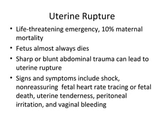 Uterine Rupture
• Life-threatening emergency, 10% maternal
mortality
• Fetus almost always dies
• Sharp or blunt abdominal trauma can lead to
uterine rupture
• Signs and symptoms include shock,
nonreassuring fetal heart rate tracing or fetal
death, uterine tenderness, peritoneal
irritation, and vaginal bleeding
 