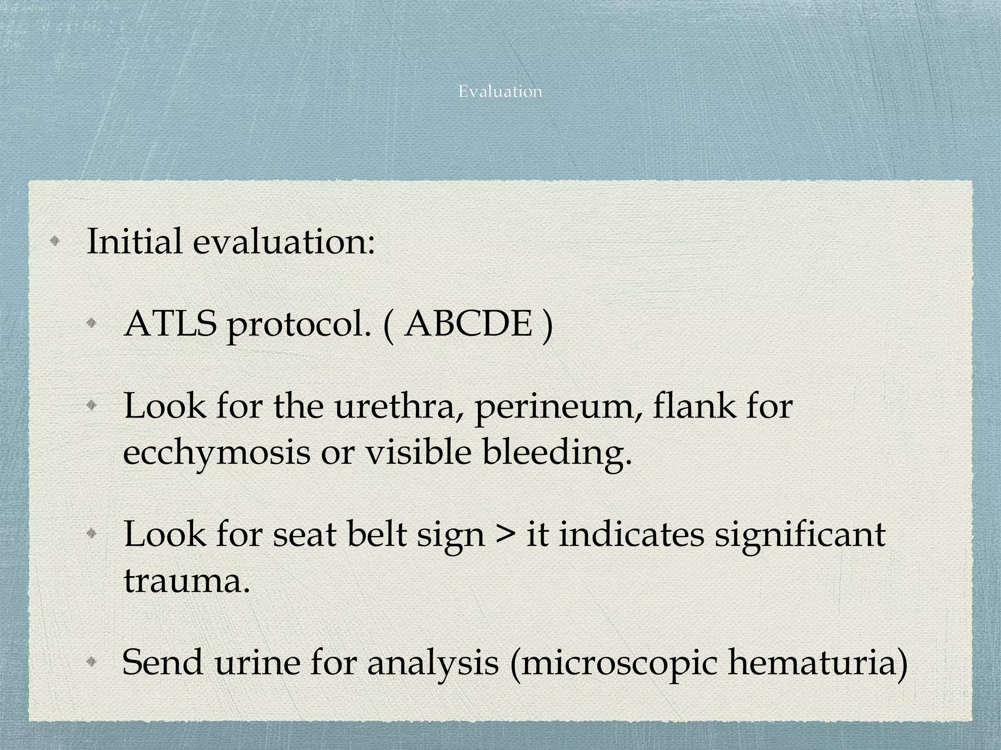 Initial evaluation:
ATLS protocol. ( ABCDE )
Look for the urethra, perineum, flank for
ecchymosis or visible bleeding.
Look for seat belt sign > it indicates significant
trauma.
Send urine for analysis (microscopic hematuria)
 