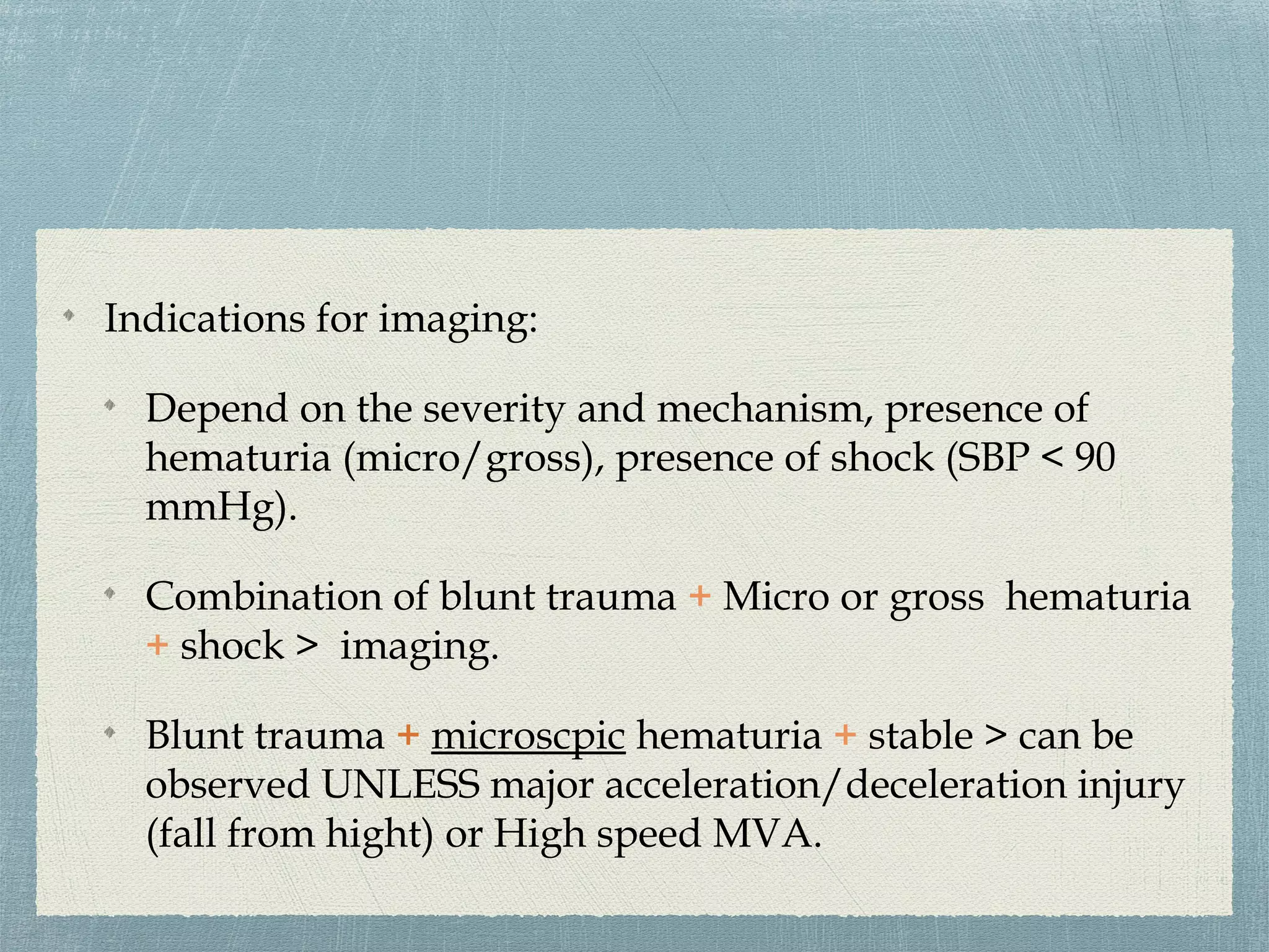 Indications for imaging:
Depend on the severity and mechanism, presence of
hematuria (micro/gross), presence of shock (SBP < 90
mmHg).
Combination of blunt trauma + Micro or gross hematuria
+ shock > imaging.
Blunt trauma + microscpic hematuria + stable > can be
observed UNLESS major acceleration/deceleration injury
(fall from hight) or High speed MVA.
 