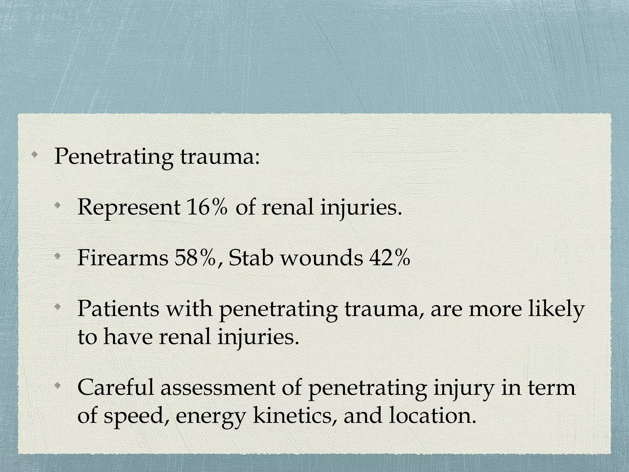 Penetrating trauma:
Represent 16% of renal injuries.
Firearms 58%, Stab wounds 42%
Patients with penetrating trauma, are more likely
to have renal injuries.
Careful assessment of penetrating injury in term
of speed, energy kinetics, and location.
 