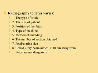 Radiography to fetus varies: 1. The type of study 2. The size of patient 3. Position of the fetus 4. Type of machine 5. Method of shielding 6. The number of section obtained 7. Fetal/uterine size 8. Coned x-ray beam aimed  > 10 cm away from  fetus are not dangerous.  