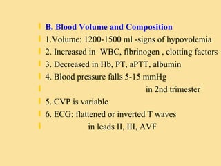B. Blood Volume and Composition 1.Volume: 1200-1500 ml -signs of hypovolemia 2. Increased in  WBC, fibrinogen , clotting factors 3. Decreased in Hb, PT, aPTT, albumin 4. Blood pressure falls 5-15 mmHg  in 2nd trimester 5. CVP is variable 6. ECG: flattened or inverted T waves  in leads II, III, AVF 