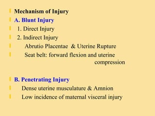 Mechanism of Injury A. Blunt Injury 1. Direct Injury 2. Indirect Injury  Abrutio Placentae  & Uterine Rupture Seat belt: forward flexion and uterine  compression B. Penetrating Injury Dense uterine musculature & Amnion Low incidence of maternal visceral injury  