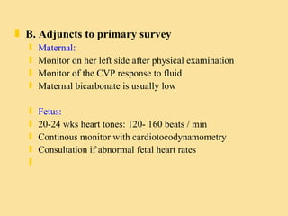 B. Adjuncts to primary survey Maternal: Monitor on her left side after physical examination Monitor of the CVP response to fluid Maternal bicarbonate is usually low Fetus: 20-24 wks heart tones: 120- 160 beats / min Continous monitor with cardiotocodynamometry Consultation if abnormal fetal heart rates 