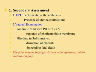 C. Secondary Assessment 1. DPL:  perform above the umbilicus Presence of uterine contractions 2.Vaginal Examination : Amniotic fluid with PH of 7 - 7.5 :  ruptured of chorioamniotic membrane Bleeding in 3rd trimester: disruption of placenta  impending fetal death The fetus may be in jeopardy even with apparent,  minor maternal injury  