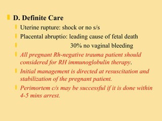D. Definite Care Uterine rupture: shock or no s/s Placental abruptio: leading cause of fetal death 30% no vaginal bleeding All pregnant Rh-negative trauma patient should considered for RH immunoglobulin therapy .  Initial management is directed at resuscitation and stabilization of the pregnant patient. Perimortem c/s may be successful if it is done within 4-5 mins arrest. 