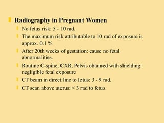 Radiography in Pregnant Women No fetus risk: 5 - 10 rad. The maximum risk attributable to 10 rad of exposure is approx. 0.1 % After 20th weeks of gestation: cause no fetal abnormalities. Routine C-spine, CXR, Pelvis obtained with shielding: negligible fetal exposure CT beam in direct line to fetus: 3 - 9 rad. CT scan above uterus: < 3 rad to fetus. 