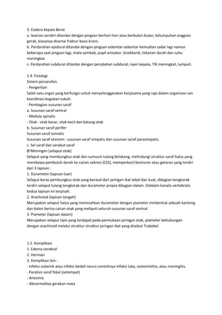 3. Cedera Kepala Berat
a. laserasi serebri ditandai dengan pingsan berhari-hari atau berbulan-bulan, kelumpuhan anggota
gerak, biasanya disertai fraktur basis kranii.
b. Perdarahan epidural ditandai dengan pingsan sebentar-sebentar kemudian sadar lagi namun
beberapa saat pingsan lagi, mata sembab, pupil anisokor, bradikardi, tekanan darah dan suhu
meningkat.
c. Perdarahan subdural ditandai dengan perubahan subdural, nyeri kepala, TIK meningkat, lumpuh.
1.4. Fisiologi
Sistem persarafan.
· Pengertian
Salah satu organ yang berfungsi untuk menyelenggarakan kerjasama yang rapi dalam organisasi san
koordinasi kegiatan tubuh.
· Pembagian susunan saraf
a. Susunan saraf sentral
- Medula spinalis
- Otak : otak besar, otak kecil dan batang otak
b. Susunan saraf perifer
Susunan saraf somatic
Susunan saraf otonom : susunan saraf simpatis dan susunan saraf parasimpatis.
c. Sel saraf dan serabut saraf
Ø Meningen (selaput otak)
Selaput yang membungkus otak dan sumsum tulang belakang, melindungi struktur saraf halus yang
membawa pembuluh darah ke cairan sekresi (CSS), memperkecil benturan atau getaran yang terdiri
dari 3 lapisan :
1. Durameter (lapisan luar)
Selaput keras pembungkus otak yang berasal dari jaringan ikat tebal dan kuat, dibagian tengkorak
terdiri selaput tulang tengkorak dan durameter propia dibagian dalam. Didalam kanalis vertebralis
kedua lapisan ini terpisah.
2. Arachnoid (lapisan tengah)
Merupakan selaput halus yang memisahkan durameter dengan piameter mmbentuk sebuah kantong
dan balon berisa cairan otak yang meliputi seluruh susunan saraf sentral.
3. Piameter (lapisan dalam)
Merupakan selaput tipis yang terdapat pada permukaan jaringan otak, piameter behubungan
dengan arachnoid melalui struktur-struktur jaringan ikat yang disebut Trabekel.

1.5. Komplikasi
1. Edema cerebral
2. Herniasi
3. Komplikasi lain :
· Infeksi sistemik atau infeksi bedah neuro contohnya infeksi luka, osteomelitis, atau meningitis.
· Paralisis saraf fokal (setempat)
- Anosmia
- Abnormalitas gerakan mata

 