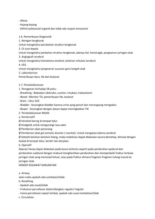 - Afasia
- Kejang-kejang
· Defisit psikososial organik dan tidak ada respon emosional
1.6. Pemeriksaan Diagnostik
1. Rontgen tengkorak
Untuk mengetahui perubahan struktur tengkorak
2. Ct scan kepala
Untuk mengetahui perbahan struktur tengkorak, adanya Sol, hemoragik, pergeseran jaringan otak.
3. Angiografi serebral
Untuk mengetahui hematoma serebral, kelainan sirkulasi serebral.
4. EEG
Untuk mengetahui pergeseran susunan garis tengah otak
5. Laboratorium
Pemeriksaan dara, Hb dan leukosit.
1.7. Penatalaksanaan
1. Penaganan terhadap 5B yaitu :
- Breathing : Bebaskan obstruksi, suction, intubasi, trakeostomi
- Blood : Monitor TD, pemeriksaan Hb, leukosit
- Brain : Ukur GCS
- Bladder : Kosongkan bladder karena urine yang penuh dan merangsang mengedan.
- Bower : Kosongkan dengan alasan dapat meningkatkan TIK
2. Penatalaksanaan Medik
a. Konservatif
Ø Istirahat baring di tempat tidur.
Ø Analgetik untuk mengurangi rasa sakit.
Ø Pemberian obat penenang
Ø Pemberian obat gol osmotic diuretic ( manitol). Untuk mengatasi edema serebral.
Ø Setelah keluhan-keluhan hilang, maka mobilisasi dapat dilakukan secara bertahap, dimulai dengan
duduk di tempat tidur, berdiri lalu berjalan.
b. Operatif
Operasi hanya dapat dilakukan pada kasus tertentu seperti pada perdarahan epidural dan
perdarahan subdural dengan maksud menghentikan perdarahan dan memperbaiki fraktur terbuka
jaringan otak yang menonjol keluar, atau pada fraktur dimana fragmen-fragmen tulang masuk ke
jaringan otak.
KONSEP KEGAWAT DARURATAN
a. Airway
Jalan nafas apakah ada sumbatan/tidak
b. Breathing
- Apakah ada sesak/tidak
- Frekuensi pernafasan dalam/dangkal, reguler/ ireguler
- Irama pernafasan cepat/ lambat, apakah ada suara tambahan/tidak
c. Circulation

 
