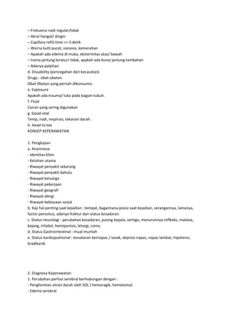 – Frekuensi nadi regular/tidak
– Akral hangat/ dingin
– Capillary refiil time <> 3 detik
– Warna kulit pucat, sianosis, kemerahan
– Apakah ada edema di muka, ekstermitas atas/ bawah
– Irama jantung teratur/ tidak, apakah ada bunyi jantung tambahan
– Adanya palpitasi
d. Dissability (pencegahan dari kecacatan)
Drugs : obat-obatan.
Obat-0batan yang pernah dikonsumsi.
e. Explosure
Apakah ada trauma/ luka pada bagian tubuh.
f. Fluid
Cairan yang sering digunakan
g. Good vital
Temp, nadi, respirasi, tekanan darah.
h. Head to toe
KONSEP KEPERAWATAN
1. Pengkajian
a. Anamnesa
- Identitas klien
- Keluhan utama
- Riwayat penyakit sekarang
- Riwayat penyakit dahulu
- Riwayat keluarga
- Riwayat pekerjaan
- Riwayat geografi
- Riwayat alergi
- Riwayat kebiasaan sosial
b. Kaji hal penting saat kejadian : tempat, bagaimana posisi saat kejadian, serangannya, lamanya,
factor pencetus, adanya fraktur dan status kesadaran.
c. Status neurologi : perubahan kesadaran, pusing kepala, vertigo, menurunnya reflkeks, malaise,
kejang, iritabel, hemiparesis, letargi, coma.
d. Status Gastrointestinal : mual-muntah
e. Status kardiopulmonal : kesukaran bernapas / sesak, depresi napas, napas lambat, hipotensi,
bradikardi.

2. Diagnosa Keperawatan
1. Perubahan perfusi serebral berhubungan dengan :
- Penghentian aliran darah oleh SOL ( hemoragik, hematoma)
- Edema serebral

 