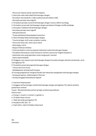 - Penurunan tekanan darah sistemik/ hipoksia
2. Resti pola nafas tidak efektif berhubungan dengan:
- Kerusakan neurovaskuler ( cedera pada pusat pernafasan otak)
- Kerusakan persepsi atau kognitif
3. Perubahan persepsi sensorik berhubungan dengan trauma, deficit neurology
4. Perubahan proses pikir berhubungan dengan perubahan fisiologis, konflik psikologis
5. Kerusakan mobilitas fisik berhubungan dengan
- Kerusakan persepsi atau kognitif
- Kekuatan/tahanan
- Terapi pembatasan/kewaspadaan keamanan
6. Resti terhadap infeksi berhubungan dengan
- Trauma jaringan, kulit rusak, prosedur invasive
- Penurunan kerja silia, stasis cairan tubuh
- Kekurangan nutrisi
- Respon inflamasi tertekan
7. Resti perubahan nutsisi kurang dari kebutuhan tubuh berhubungan dengan
- Perubahan kemampuan untuk mencerna nutrient ( penurunan tingkat kesadaran )
- Kelemahan otot yang diperlukan untuk mengunyah, menelan
- Status hipermetabolik.
8. Gangguan rasa nyaman nyeri berhubungan dengan kerusakan jaringan otak dan perdarahan, serta
meningkatnya TIK
9. Perubahan proses keluarga berhubungan dengan
- Transisi dan krisis situasi
- Ketidakpastian tentang hasil/ harapan
10. Kurang pengetahuan mengenai kondisi dan kebutuhan pengobatan berhubungan dengan
- Kurang pemajanan, tidakmengenal informasi
- Kurang mengigat/ keterbatasan kognitif
3. Intervensi Keperawatan
1. Gangguan perfusi jaringan serebral berhubungan dengan peningkatan TIK, edema serebral,
perdarahan serebral.
Tujuan : Mempertahankan perfusi jaringan serebral yang adekuat.
Kriteria hasil :
a. Pusing (-), muasl (-), muntah (-), gelisah (-).
b. TD dalam batas normal
c. Tidak ada tanda peningkatan TIK
d. Kesadaran CM, GCS : 15
e. Pupil isokor, reaksi terhadap cahaya kuat

NO
Intervensi

 