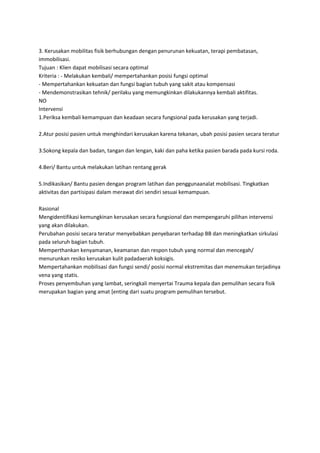 3. Kerusakan mobilitas fisik berhubungan dengan penurunan kekuatan, terapi pembatasan,
immobilisasi.
Tujuan : Klien dapat mobilisasi secara optimal
Kriteria : - Melakukan kembali/ mempertahankan posisi fungsi optimal
- Mempertahankan kekuatan dan fungsi bagian tubuh yang sakit atau kompensasi
- Mendemonstrasikan tehnik/ perilaku yang memungkinkan dilakukannya kembali aktifitas.
NO
Intervensi
1.Periksa kembali kemampuan dan keadaan secara fungsional pada kerusakan yang terjadi.
2.Atur posisi pasien untuk menghindari kerusakan karena tekanan, ubah posisi pasien secara teratur
3.Sokong kepala dan badan, tangan dan lengan, kaki dan paha ketika pasien barada pada kursi roda.
4.Beri/ Bantu untuk melakukan latihan rentang gerak
5.Indikasikan/ Bantu pasien dengan program latihan dan penggunaanalat mobilisasi. Tingkatkan
aktivitas dan partisipasi dalam merawat diri sendiri sesuai kemampuan.
Rasional
Mengidentifikasi kemungkinan kerusakan secara fungsional dan mempengaruhi pilihan intervensi
yang akan dilakukan.
Perubahan posisi secara teratur menyebabkan penyebaran terhadap BB dan meningkatkan sirkulasi
pada seluruh bagian tubuh.
Memperthankan kenyamanan, keamanan dan respon tubuh yang normal dan mencegah/
menurunkan resiko kerusakan kulit padadaerah koksigis.
Mempertahankan mobilisasi dan fungsi sendi/ posisi normal ekstremitas dan menemukan terjadinya
vena yang statis.
Proses penyembuhan yang lambat, seringkali menyertai Trauma kepala dan pemulihan secara fisik
merupakan bagian yang amat [enting dari suatu program pemulihan tersebut.

 