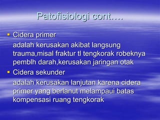 Patofisiologi cont….
 Cidera primer
adalah kerusakan akibat langsung
trauma,misal fraktur tl tengkorak robeknya
pemblh darah,kerusakan jaringan otak
 Cidera sekunder
adalah kerusakan lanjutan karena cidera
primer yang berlanut melampaui batas
kompensasi ruang tengkorak
 
