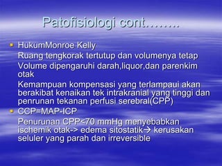 Patofisiologi cont……..
 HukumMonroe Kelly
Ruang tengkorak tertutup dan volumenya tetap
Volume dipengaruhi darah,liquor,dan parenkim
otak
Kemampuan kompensasi yang terlampaui akan
berakibat kenaikan tek intrakranial yang tinggi dan
penrunan tekanan perfusi serebral(CPP)
 CCP=MAP-ICP
Penurunan CPP<70 mmHg menyebabkan
ischemik otak-> edema sitostatik kerusakan
seluler yang parah dan irreversible
 