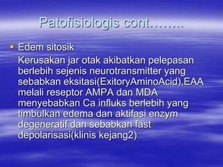 Patofisiologis cont……..
 Edem sitosik
Kerusakan jar otak akibatkan pelepasan
berlebih sejenis neurotransmitter yang
sebabkan eksitasi(ExitoryAminoAcid),EAA
melali reseptor AMPA dan MDA
menyebabkan Ca influks berlebih yang
timbulkan edema dan aktifasi enzym
degeneratif dan sebabkan fast
depolarisasi(klinis kejang2)
 