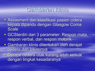 Gambaran klinis
 Assasment dsn klasifikasi pasien cidera
kepala dipandu dengan Glasgow Coma
Scale
 GCSterdiri dari 3 parameter: Respon mata,
respon verbal, dan respon motorik
 Gambaran klinis ditentukan oleh derajat
cedera dan lokasinya
 Derajat cedera otak kurang lebih sesuai
dengan tingkat kesadaranya
 