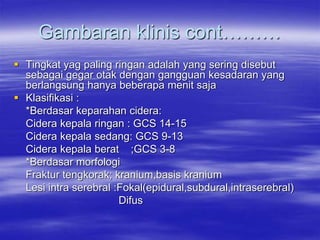 Gambaran klinis cont………
 Tingkat yag paling ringan adalah yang sering disebut
sebagai gegar otak dengan gangguan kesadaran yang
berlangsung hanya beberapa menit saja
 Klasifikasi :
*Berdasar keparahan cidera:
Cidera kepala ringan : GCS 14-15
Cidera kepala sedang: GCS 9-13
Cidera kepala berat ;GCS 3-8
*Berdasar morfologi
Fraktur tengkorak; kranium,basis kranium
Lesi intra serebral :Fokal(epidural,subdural,intraserebral)
Difus
 