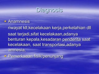Diagnosis
 Anamnesis
riwayat kll,kecelakaan kerja,perkelahian dll
saat terjadi,sifat kecelakaan,adanya
benturan kepala,kesadaran penderita saat
kecelakaan, saat transportasi,adanya
amnesia,
 Pemerksaan fisik/penunjang
 