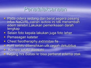 Penatalaksanaan
 Pada cidera sedang dan berat,segera pasang
infus NaCl/RL,cairan isotois ini tdk menambah
edem serebri.Lakukan pemeriksaan darah
lengkap
 Selain foto kepala lakukan juga foto leher
 Pemasagan kateter
 Chest fisiotheraphy,extrimitas fis
 Kulit selalu dibersihkan utk cegah dekubitus
 Kornea selalu dibasahi
 Kejang hrs diatasi kr bisa perberat edema otak
 