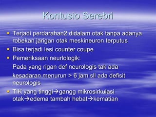 Kontusio Serebri
 Terjadi perdarahan2 didalam otak tanpa adanya
robekan jarigan otak meskineuron terputus
 Bisa terjadi lesi counter coupe
 Pemeriksaan neurlologik:
Pada yang rigan def neurologis tak ada
kesadaran menurun > 6 jam sll ada defisit
neurologis
 TIK yang tinggigangg mikrosirkulasi
otakedema tambah hebatkematian
 