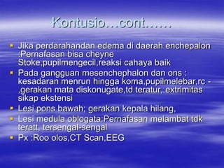 Kontusio…cont……
 Jika perdarahandan edema di daerah enchepalon
:Pernafasan bisa cheyne
Stoke,pupilmengecil,reaksi cahaya baik
 Pada gangguan mesenchephalon dan ons :
kesadaran menrun hingga koma,pupilmelebar,rc -
,gerakan mata diskonugate,td teratur, extrimitas
sikap ekstensi
 Lesi pons bawah; gerakan kepala hilang,
 Lesi medula oblogata:Pernafasan melambat tdk
teratt, tersengal-sengal
 Px :Roo olos,CT Scan,EEG
 