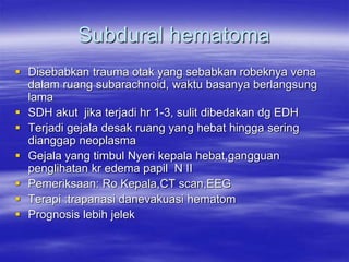 Subdural hematoma
 Disebabkan trauma otak yang sebabkan robeknya vena
dalam ruang subarachnoid, waktu basanya berlangsung
lama
 SDH akut jika terjadi hr 1-3, sulit dibedakan dg EDH
 Terjadi gejala desak ruang yang hebat hingga sering
dianggap neoplasma
 Gejala yang timbul Nyeri kepala hebat,gangguan
penglihatan kr edema papil N II
 Pemeriksaan: Ro Kepala,CT scan,EEG
 Terapi :trapanasi danevakuasi hematom
 Prognosis lebih jelek
 