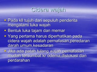 Cidera wajah
 Pada kll tujuh dari sepuluh penderita
mengalami luka wajah
 Bentuk luka tajam dan memar
 Yang pertama harus diperhatikan pada
cidera wajah adalah pernafasan,peredaran
darah umum,kesadaran
 Jika ada patah tulang wajah,pernafasan
mudah tersumbat kr odema,dislokasi dan
perdarahan
 