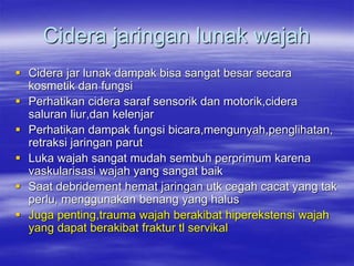 Cidera jaringan lunak wajah
 Cidera jar lunak dampak bisa sangat besar secara
kosmetik dan fungsi
 Perhatikan cidera saraf sensorik dan motorik,cidera
saluran liur,dan kelenjar
 Perhatikan dampak fungsi bicara,mengunyah,penglihatan,
retraksi jaringan parut
 Luka wajah sangat mudah sembuh perprimum karena
vaskularisasi wajah yang sangat baik
 Saat debridement hemat jaringan utk cegah cacat yang tak
perlu, menggunakan benang yang halus
 Juga penting,trauma wajah berakibat hiperekstensi wajah
yang dapat berakibat fraktur tl servikal
 