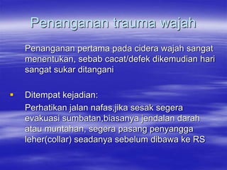 Penanganan trauma wajah
Penanganan pertama pada cidera wajah sangat
menentukan, sebab cacat/defek dikemudian hari
sangat sukar ditangani
 Ditempat kejadian:
Perhatikan jalan nafas,jika sesak segera
evakuasi sumbatan,biasanya jendalan darah
atau muntahan, segera pasang penyangga
leher(collar) seadanya sebelum dibawa ke RS
 