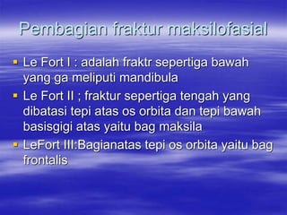 Pembagian fraktur maksilofasial
 Le Fort I : adalah fraktr sepertiga bawah
yang ga meliputi mandibula
 Le Fort II ; fraktur sepertiga tengah yang
dibatasi tepi atas os orbita dan tepi bawah
basisgigi atas yaitu bag maksila
 LeFort III:Bagianatas tepi os orbita yaitu bag
frontalis
 