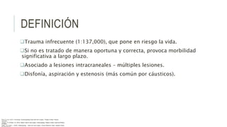 DEFINICIÓN
Trauma infrecuente (1:137,000), que pone en riesgo la vida.
Si no es tratado de manera oportuna y correcta, provoca morbilidad
significativa a largo plazo.
Asociado a lesiones intracraneales – múltiples lesiones.
Disfonía, aspiración y estenosis (más común por cáusticos).
Flint, P. et al. (2021). Cummings. Otolaryngology–head and neck surgery. Estados Unidos: Elsevier
Saunders.
Johnson, JT- & Rosen, CA. (2014). Bailey’s head & neck surgery. Otolaryngology. Estados Unidos: Lippincott Williams
& Wilkins.
Pasha, R & Golub, J. (2018). Otolaryngology – Head and neck surgery. Clinical Reference Guide. Estados Unidos:
 