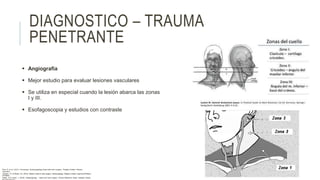 DIAGNOSTICO – TRAUMA
PENETRANTE
 Angiografía
 Mejor estudio para evaluar lesiones vasculares
 Se utiliza en especial cuando la lesión abarca las zonas
I y III.
 Esofagoscopia y estudios con contraste
Flint, P. et al. (2021). Cummings. Otolaryngology–head and neck surgery. Estados Unidos: Elsevier
Saunders.
Johnson, JT- & Rosen, CA. (2014). Bailey’s head & neck surgery. Otolaryngology. Estados Unidos: Lippincott Williams
& Wilkins.
Pasha, R & Golub, J. (2018). Otolaryngology – Head and neck surgery. Clinical Reference Guide. Estados Unidos:
 