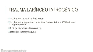 TRAUMA LARÍNGEO IATROGÉNICO
Intubación causa mas frecuente
Intubación a largo plazo y ventilación mecánica – 90% lesiones
laringotraqueales
11% de secuelas a largo plazo
Estenosis laringotraqueal
Flint, P. et al. (2021). Cummings. Otolaryngology–head and neck surgery. Estados Unidos: Elsevier
Saunders.
Johnson, JT- & Rosen, CA. (2014). Bailey’s head & neck surgery. Otolaryngology. Estados Unidos: Lippincott Williams
& Wilkins.
Pasha, R & Golub, J. (2018). Otolaryngology – Head and neck surgery. Clinical Reference Guide. Estados Unidos:
 